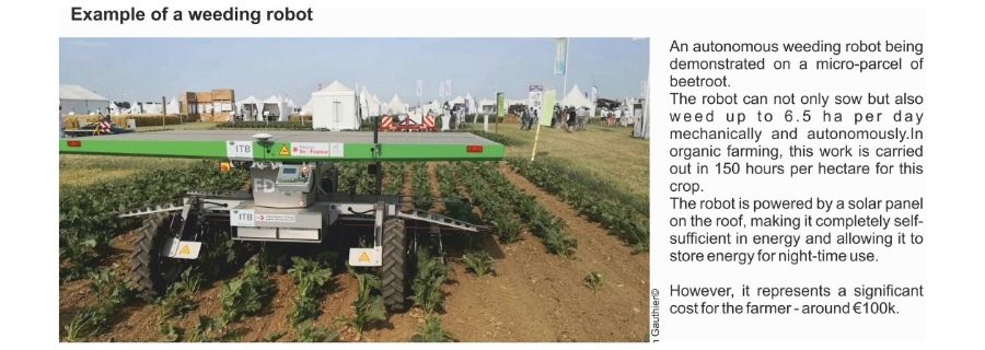 Example of weeding robot. An autonomous weeding robot being demonstrated on a micro-parcel of beetroot. The robot can not only sow but also weed up to 6.5 ha per day mechanically and autonomously. In organic farming, this work is carried out in 150 hours per hectare for this crop. The robot is powered by a solar panel on the roof, making ut completely self-sufficient in energy and allowing it to store energy for night-time use. However, it represents a significant cost for the farmer - around €100k